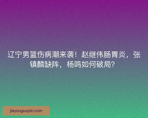 辽宁男篮伤病潮来袭！赵继伟肠胃炎，张镇麟缺阵，杨鸣如何破局？